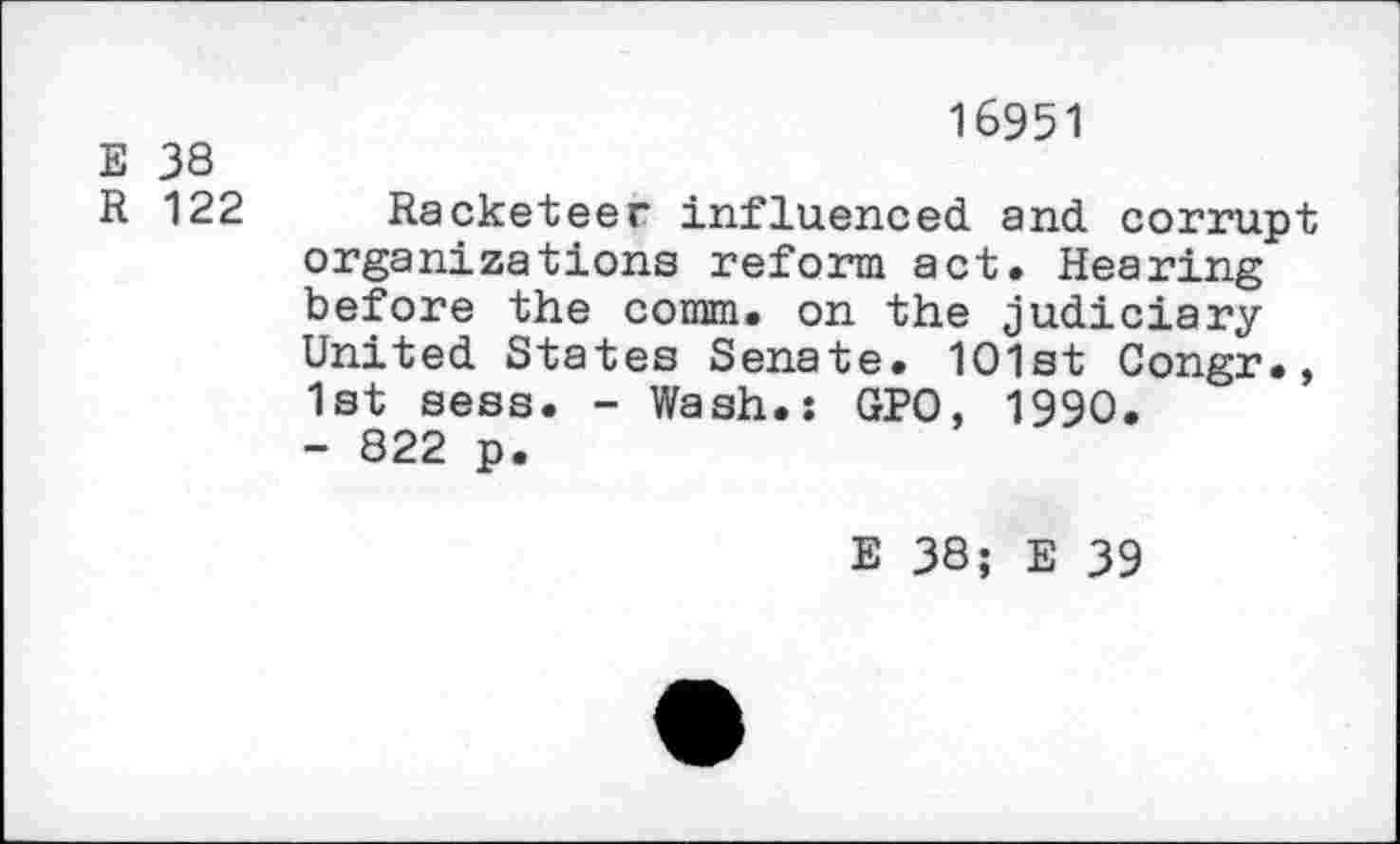 ﻿E 38
R 122
16951
Racketeer influenced and corrupt organizations reform act. Hearing before the comm, on the judiciary United States Senate. 1O1st Congr., 1st sess. - Wash.: GPO, 1990. - 822 p.
E 38; E 39